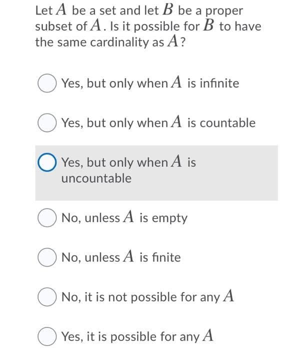 Let A be a set and let B be a proper
subset of A. Is it possible for B to have
the same cardinality as A?
O Yes, but only when A is infinite
Yes, but only when A is countable
O Yes, but only when A is
uncountable
No, unless A is empty
O No, unless A is finite
O No, it is not possible for any A
Yes, it is possible for any A
