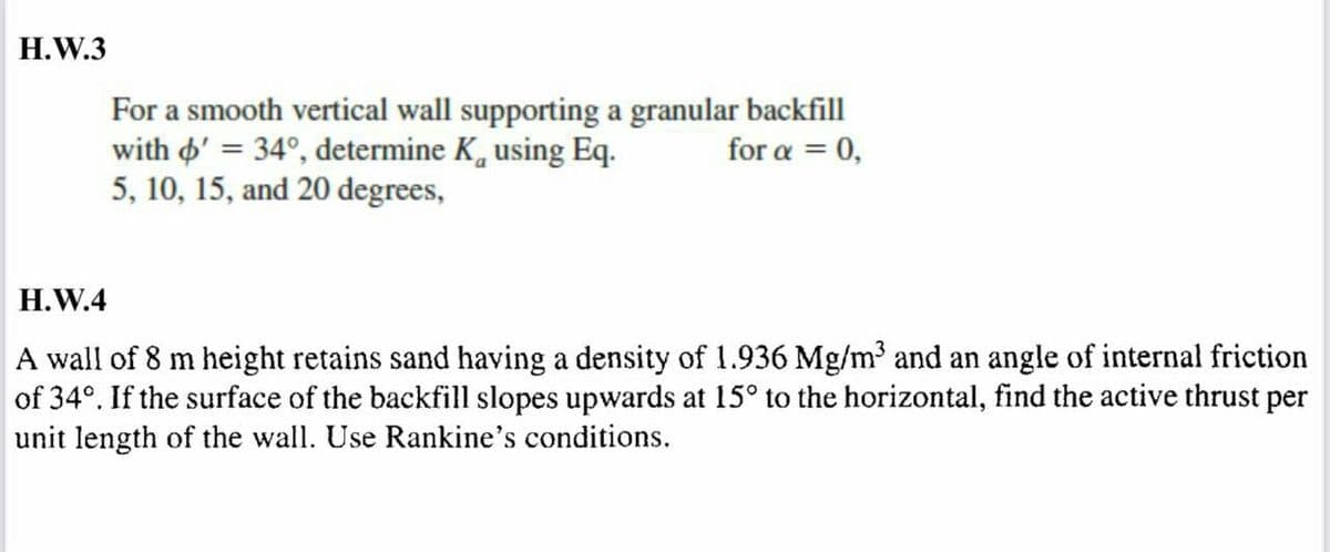H.W.3
For a smooth vertical wall supporting a granular backfill
with o' = 34°, determine K, using Eq.
5, 10, 15, and 20 degrees,
for α 0,
H.W.4
A wall of 8 m height retains sand having a density of 1.936 Mg/m³ and an angle of internal friction
of 34°. If the surface of the backfill slopes upwards at 15° to the horizontal, find the active thrust per
unit length of the wall. Use Rankine's conditions.
