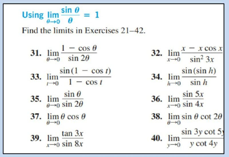 Using lim sin 0
00 0
1
Find the limits in Exercises 21-42.
1 - cos 0
31. lim
00 sin 20
x - x COs x
32. lim
x0 sin? 3x
sin (sin h)
sin (1 – cos t)
-
33. lim
34. lim
h0 sin h
1
cos t
-
sin 0
sin 5x
35. lim
00 sin 20
37. lim 0 cos 0
36. lim
0 sin 4x
38. lim sin 0 cot 20
00
tan 3x
sin 3y cot 5
39. lim
x0 sin 8x
40. lim
y 0
y cot 4y
