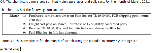 Q4. Thatcher Inc. is a merchandiser that mainly purchases and sells cars. For the month of March, 2021,
Thatcher Inc. had the following transactions:
March 1: Purchased cars on account from Blitz Inc. for Tk.40,00,000, FOB shipping point, terms
2/10, n/30.
2: Freight cost paid on March 1 purchase of Tk.50,000 by concerned party.
4: Received Tk.10,00,000 credit for defective cars returned to Blitz Inc.
9: Paid Blitz Inc. in full, less discount.
Journalize the transactions for the month of March using the periodic inventory system (ignore
explanations).
