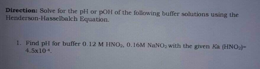 Direction: Solve for the pH or pOH of the following buffer solutions using the
Henderson-Hasselbalch Equation.
1. Find pH for buffer 0.12 M HNO2, 0.16M NaNO2 with the given Ka (HNO2)=
4.5x104.
