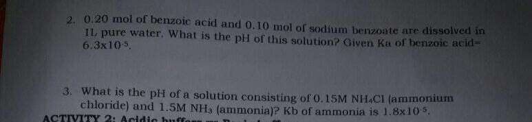 2. 0.20 mol of benzoic acid and 0.10 mol of sodium benzoate are dissolved in
IL pure water. What is the pH of this solution? Given Ka of benzoic acid=
6.3x105.
3. What is the pH of a solution consisting of 0.15M NH.Cl (ammonium
chloride) and 1.5M NH3 (ammonia)? Kb of ammonia is 1.8x10 5.
ACTIVITY 2: Acidic buffor
