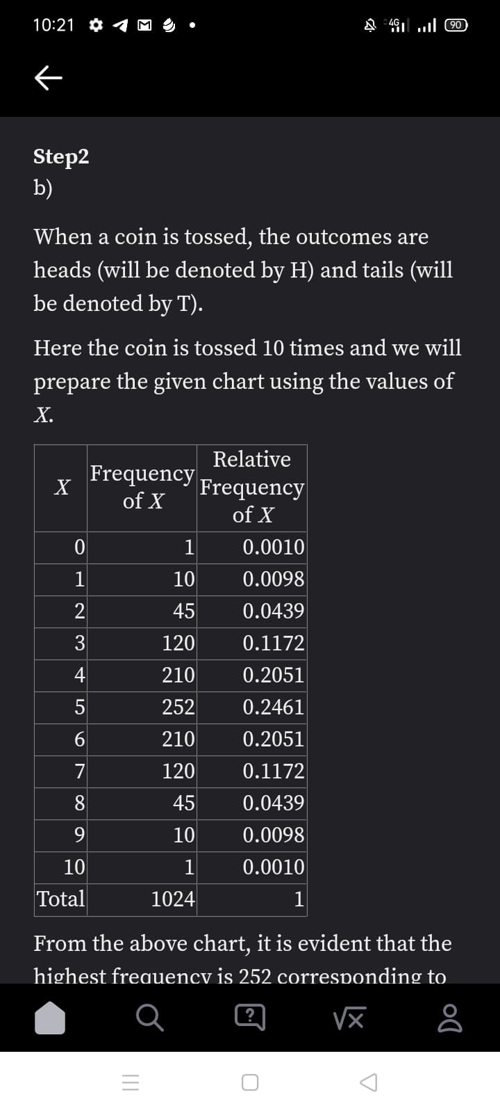 10:21 *
C0 1. ן% &
Step2
b)
When a coin is tossed, the outcomes are
heads (will be denoted by H) and tails (will
be denoted by T).
Here the coin is tossed 10 times and we will
prepare the given chart using the values of
Х.
Relative
Frequency
X
Frequency
of X
of X
1
0.0010
10
0.0098
2
45
0.0439
3
120
0.1172
4
210
0.2051
5
252
0.2461
210
0.2051
7
120
0.1172
8
45
0.0439
10
0.0098
10
1
0.0010
Total
1024
1
From the above chart, it is evident that the
highest freauency is 252 corresponding to
?
6
