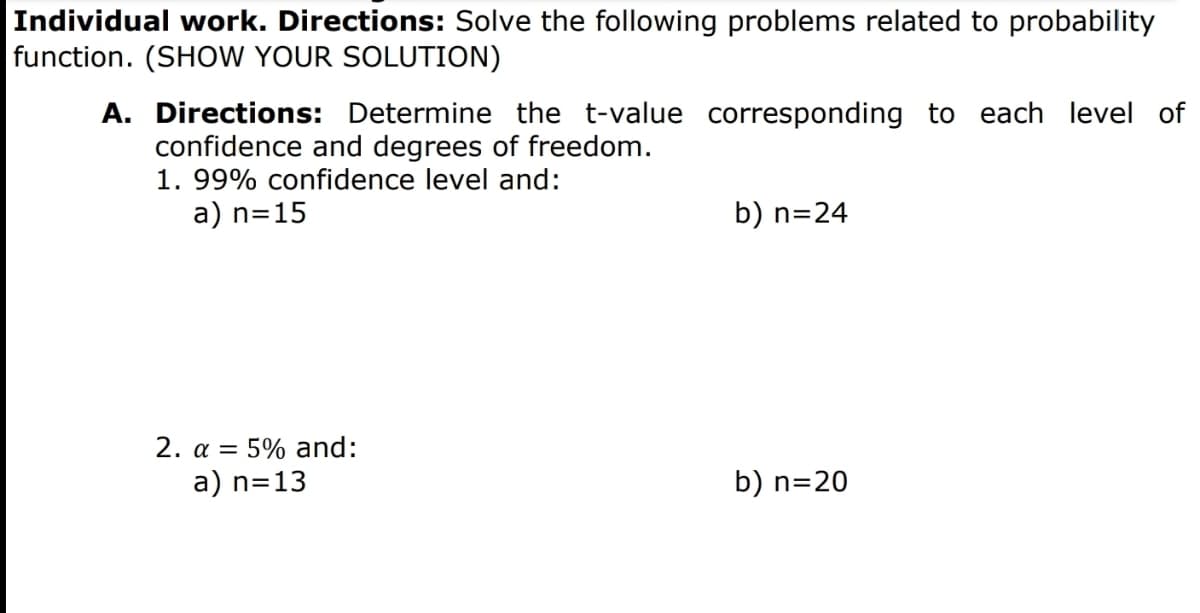 Individual work. Directions: Solve the following problems related to probability
function. (SHOW YOUR SOLUTION)
A. Directions: Determine the t-value corresponding to each level of
confidence and degrees of freedom.
1. 99% confidence level and:
a) n=15
b) n=24
2. a = 5% and:
a) n=13
b) n=20
