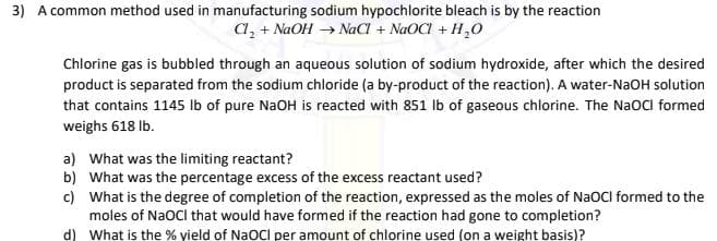 3) A common method used in manufacturing sodium hypochlorite bleach is by the reaction
a, + NaOH → NaCl + NaOCI + H,0
Chlorine gas is bubbled through an aqueous solution of sodium hydroxide, after which the desired
product is separated from the sodium chloride (a by-product of the reaction). A water-NaOH solution
that contains 1145 Ib of pure NaOH is reacted with 851 Ib of gaseous chlorine. The NaOCl formed
weighs 618 Ib.
a) What was the limiting reactant?
b) What was the percentage excess of the excess reactant used?
c) What is the degree of completion of the reaction, expressed as the moles of NaOCI formed to the
moles of NaOCI that would have formed if the reaction had gone to completion?
d) What is the % yield of NaOCI per amount of chlorine used (on a weight basis)?
