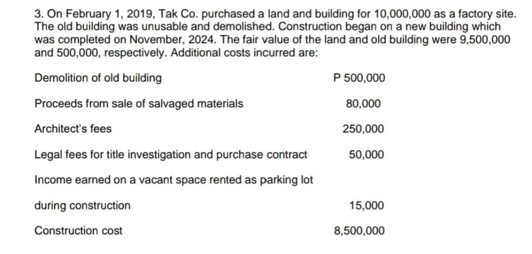 3. On February 1, 2019, Tak Co. purchased a land and building for 10,000,000 as a factory site.
The old building was unusable and demolished. Construction began on a new building which
was completed on November, 2024. The fair value of the land and old building were 9,500,000
and 500,000, respectively. Additional costs incurred are:
Demolition of old building
P 500,000
Proceeds from sale of salvaged materials
80,000
Architect's fees
250,000
Legal fees for title investigation and purchase contract
50,000
Income earned on a vacant space rented as parking lot
during construction
15,000
Construction cost
8,500,000

