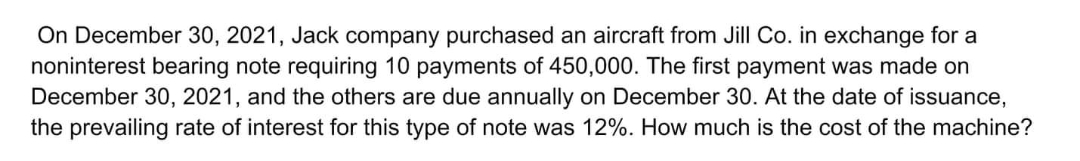 On December 30, 2021, Jack company purchased an aircraft from Jill Co. in exchange for a
noninterest bearing note requiring 10 payments of 450,000. The first payment was made on
December 30, 2021, and the others are due annually on December 30. At the date of issuance,
the prevailing rate of interest for this type of note was 12%. How much is the cost of the machine?
