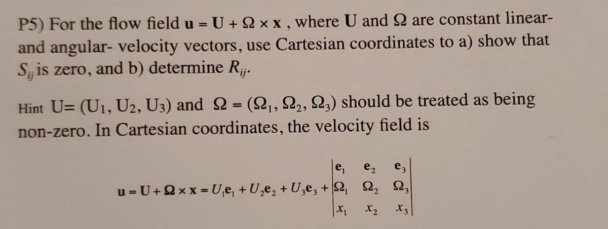 P5) For the flow field u = U + 2 x x , where U and 2 are constant linear-
and angular- velocity vectors, use Cartesian coordinates to a) show that
S is zero, and b) determine Rj.
Hint U= (U1, U2, U3) and 2 = (2,,22, 23) should be treated as being
non-zero. In Cartesian coordinates, the velocity field is
e,
e2
e,
u = U+2x x = U,e, + U,e2 + U,e, + 2 2,
X2
X3
