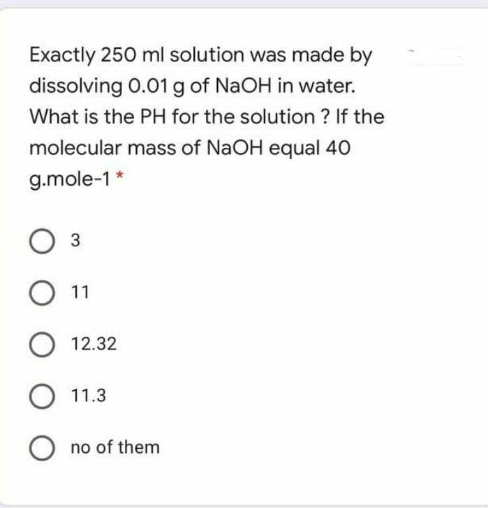 Exactly 250 ml solution was made by
dissolving 0.01 g of NaOH in water.
What is the PH for the solution ? If the
molecular mass of NaOH equal 40
g.mole-1 *
O 11
12.32
O 11.3
O no of them
