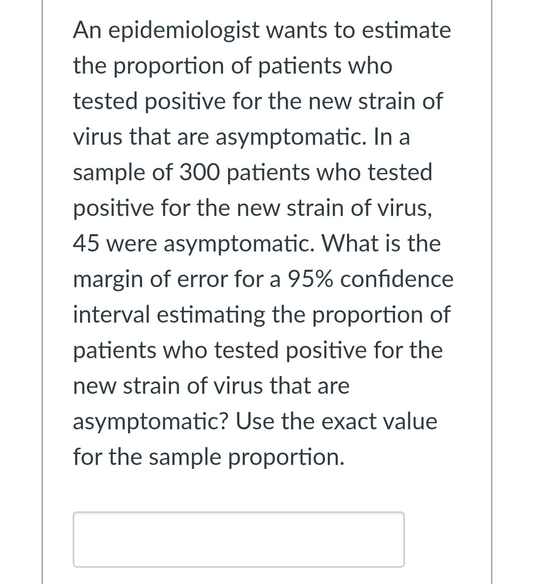 An epidemiologist wants to estimate
the proportion of patients who
tested positive for the new strain of
virus that are asymptomatic. In a
sample of 300 patients who tested
positive for the new strain of virus,
45 were asymptomatic. What is the
margin of error for a 95% confidence
interval estimating the proportion of
patients who tested positive for the
new strain of virus that are
asymptomatic? Use the exact value
for the sample proportion.
