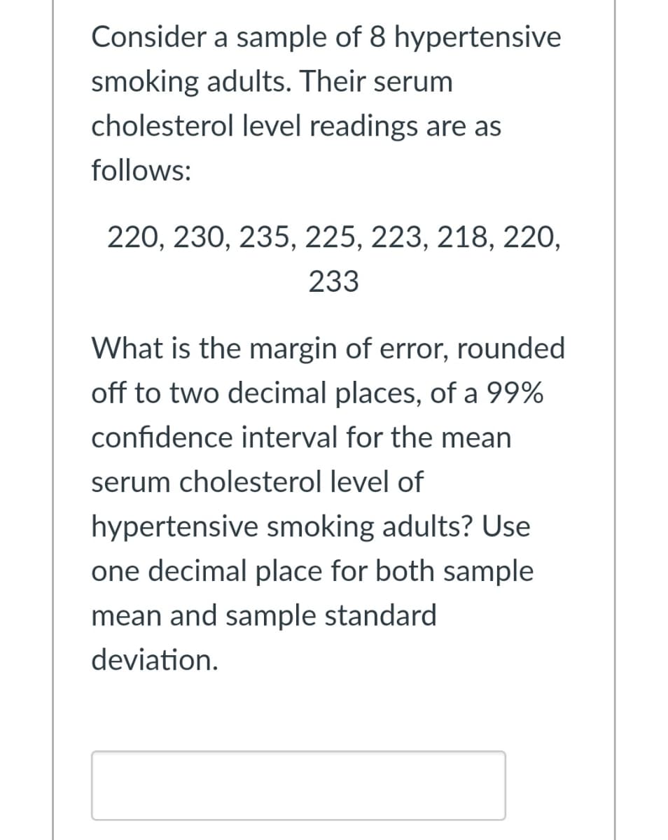 Consider a sample of 8 hypertensive
smoking adults. Their serum
cholesterol level readings are as
follows:
220, 230, 235, 225, 223, 218, 220,
233
What is the margin of error, rounded
off to two decimal places, of a 99%
confidence interval for the mean
serum cholesterol level of
hypertensive smoking adults? Use
one decimal place for both sample
mean and sample standard
deviation.
