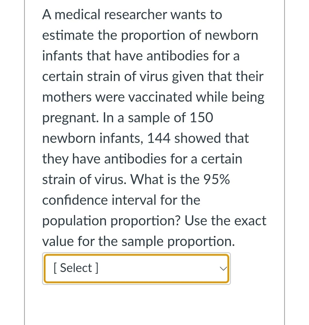 A medical researcher wants to
estimate the proportion of newborn
infants that have antibodies for a
certain strain of virus given that their
mothers were vaccinated while being
pregnant. In a sample of 150
newborn infants, 144 showed that
they have antibodies for a certain
strain of virus. What is the 95%
confidence interval for the
population proportion? Use the exact
value for the sample proportion.
[ Select ]
