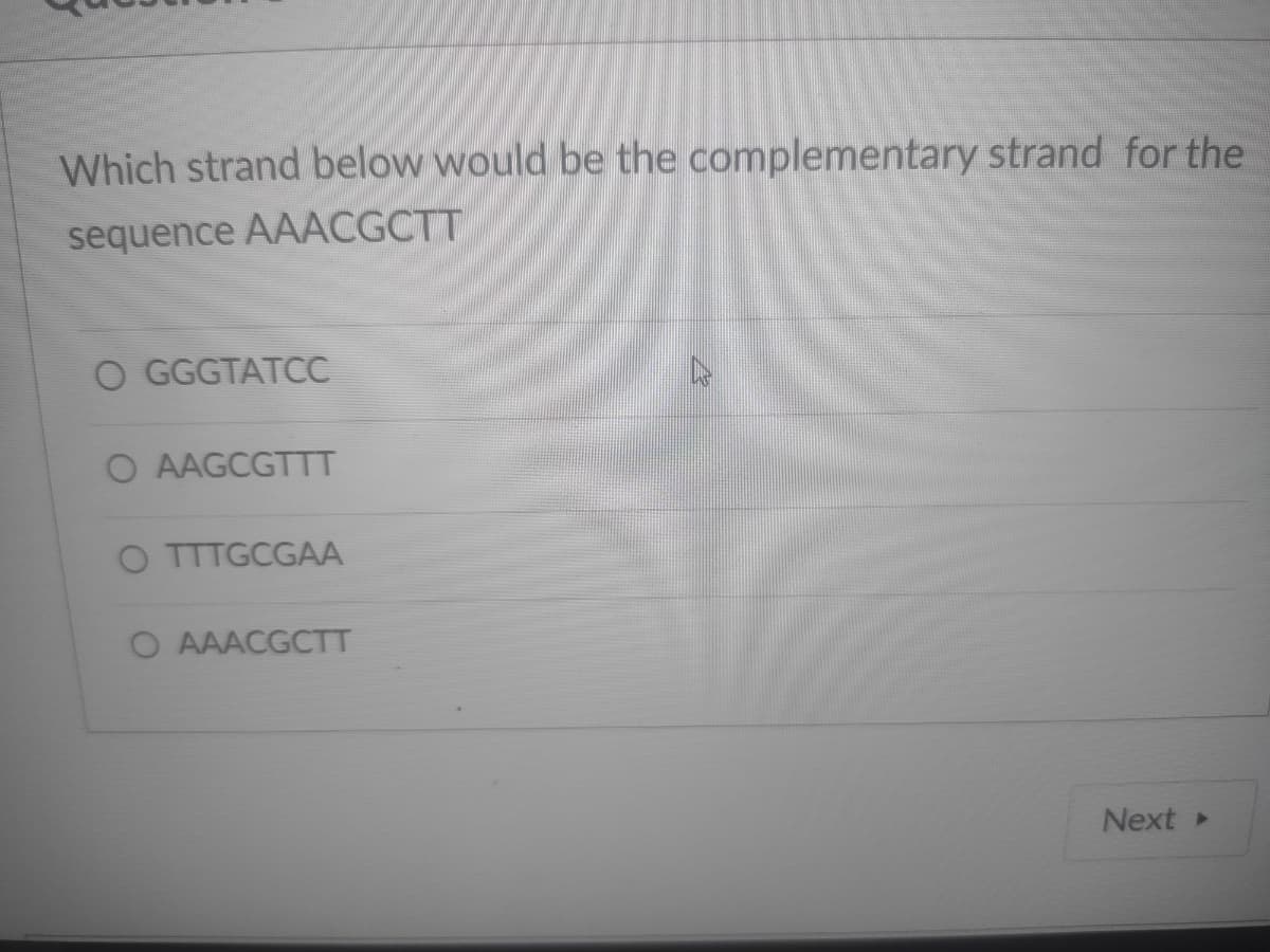 Which strand below would be the complementary strand for the
sequence AAACGCTT
O GGGTATCC
O AAGCGTTT
O TTTGCGAA
O AAACGCTT
Next»
