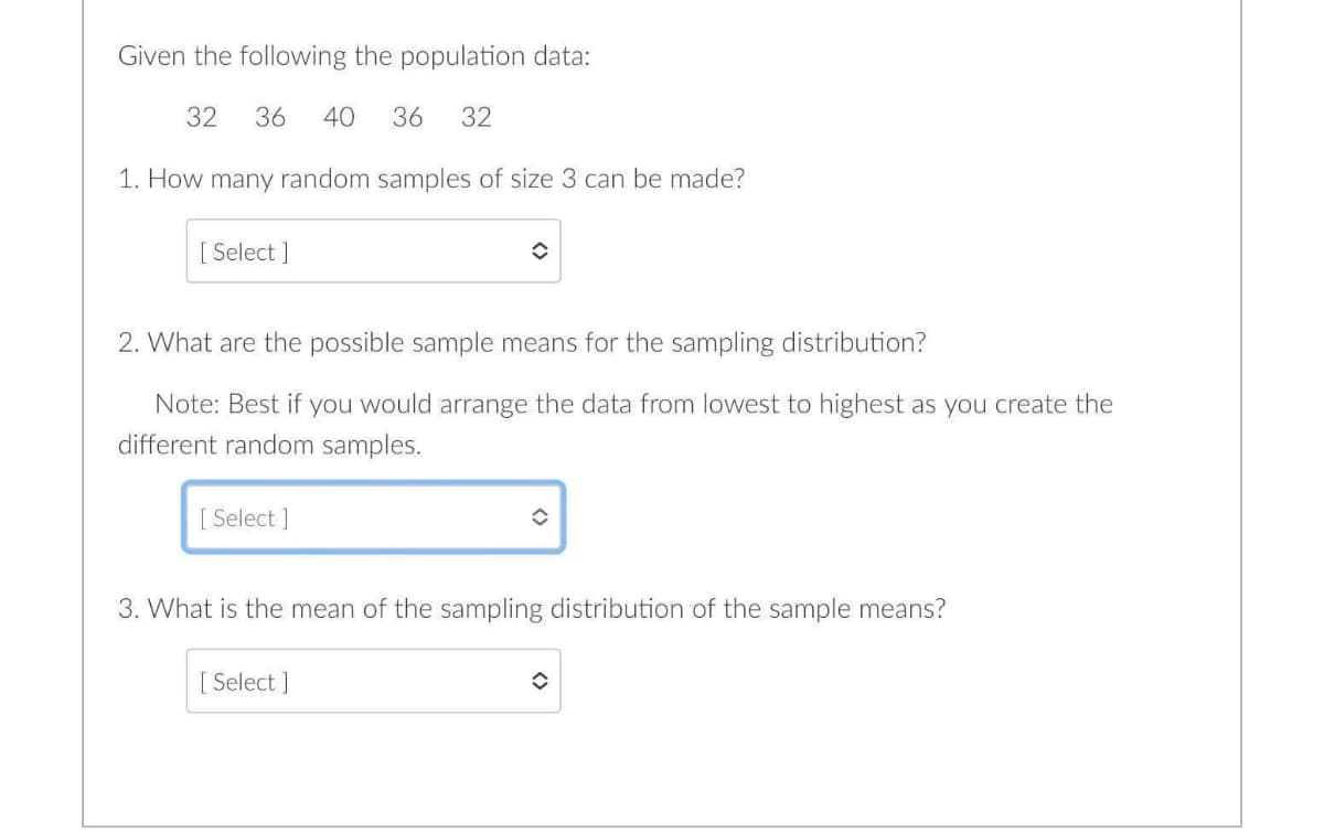 Given the following the population data:
32
36
40
36
32
1. How many random samples of size 3 can be made?
[ Select ]
2. What are the possible sample means for the sampling distribution?
Note: Best if you would arrange the data from lowest to highest as you create the
different random samples.
[ Select ]
3. What is the mean of the sampling distribution of the sample means?
[ Select ]
<>
