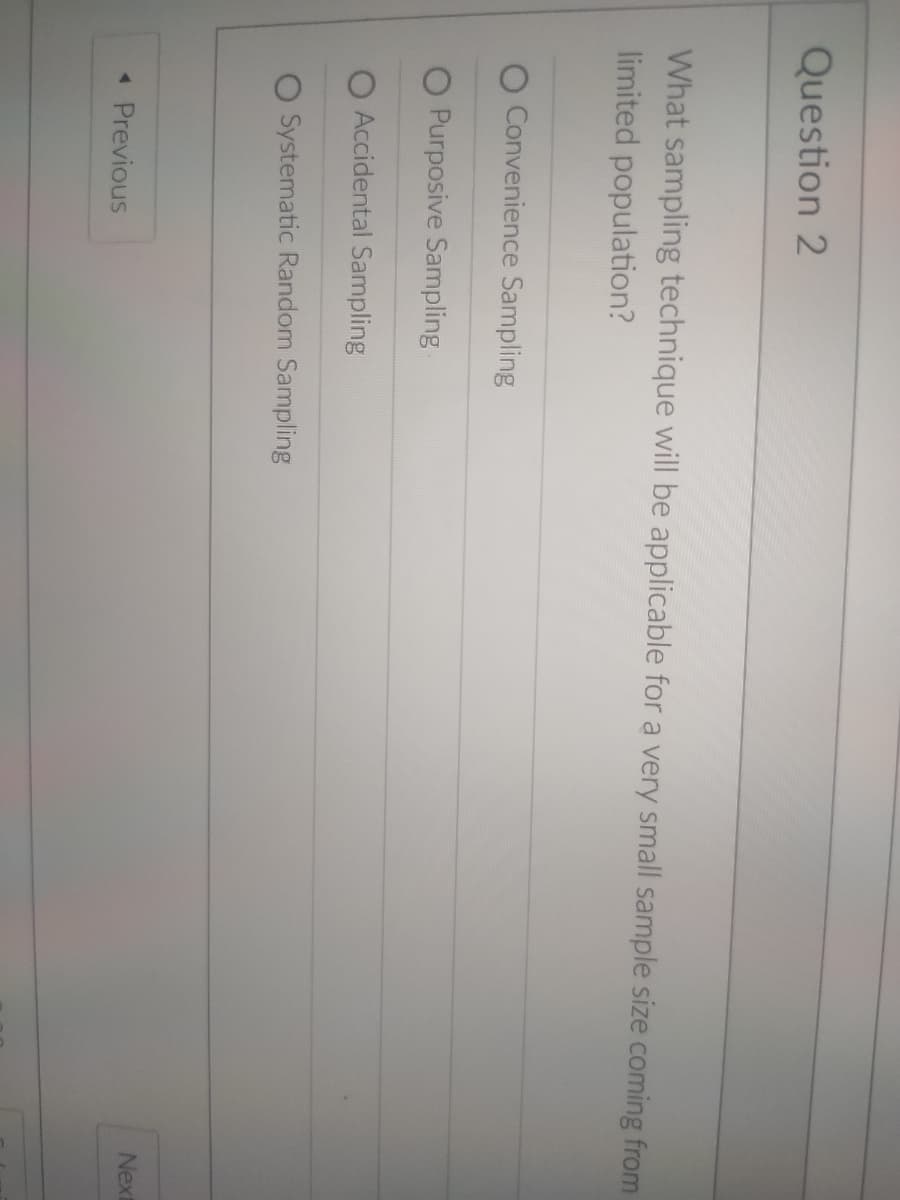 Question 2
What sampling technique will be applicable for a very small sample size coming from
limited population?
O Convenience Sampling
O Purposive Sampling
O Accidental Sampling
O Systematic Random Sampling
Next
« Previous
