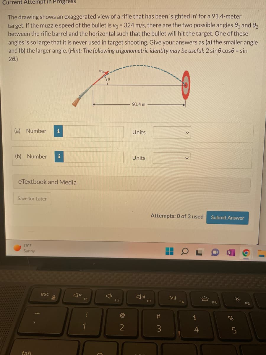 Current Attempt in Progress
The drawing shows an exaggerated view of a rifle that has been 'sighted in' for a 91.4-meter
target. If the muzzle speed of the bullet is vo= 324 m/s, there are the two possible angles 0₁ and 02
between the rifle barrel and the horizontal such that the bullet will hit the target. One of these
angles is so large that it is never used in target shooting. Give your answers as (a) the smaller angle
and (b) the larger angle. (Hint: The following trigonometric identity may be useful: 2 sine cose = sin
20.)
VO
91.4 m
(a) Number i
Units
(b) Number
Units
eTextbook and Media
Save for Later
Submit Answer
79°F
Sunny
tah
esc
F1
!
F2
@
2
Attempts: 0 of 3 used
F3
F4
#
3
$
4
8
F5
%
5
F6