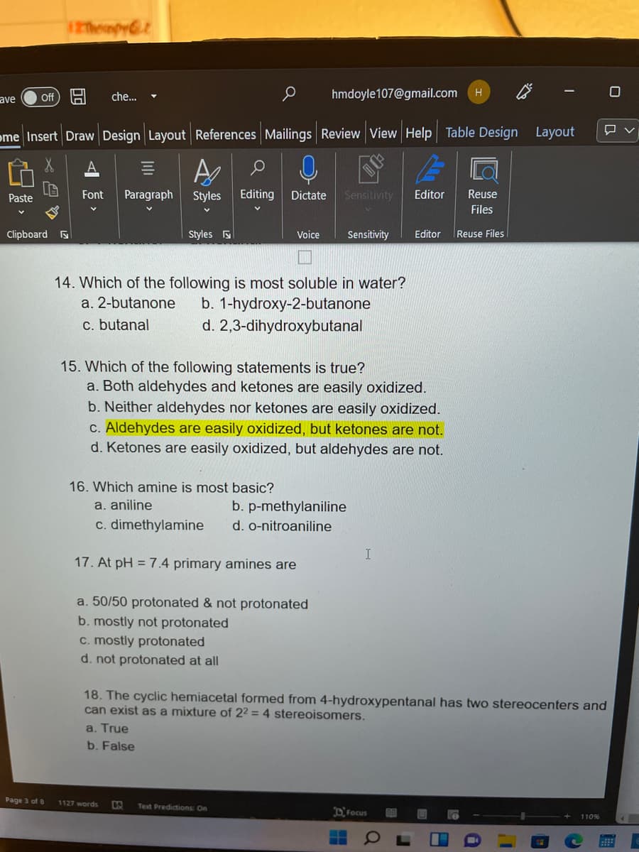 iepyt
ave
Off
che..
hmdoyle107@gmail.com
ome Insert Draw Design Layout References Mailings Review View Help Table Design Layout
Paste
Font
Paragraph
Styles
Editing
Dictate
Sensitivity
Editor
Reuse
Files
Clipboard
Styles s
Voice
Sensitivity
Editor
Reuse Files
14. Which of the following is most soluble in water?
b. 1-hydroxy-2-butanone
d. 2,3-dihydroxybutanal
a. 2-butanone
c. butanal
15. Which of the following statements is true?
a. Both aldehydes and ketones are easily oxidized.
b. Neither aldehydes nor ketones are easily oxidized.
c. Aldehydes are easily oxidized, but ketones are not.
d. Ketones are easily oxidized, but aldehydes are not.
16. Which amine is most basic?
a. aniline
b. p-methylaniline
c. dimethylamine
d. o-nitroaniline
17. At pH = 7.4 primary amines are
a. 50/50 protonated & not protonated
b. mostly not protonated
c. mostly protonated
d. not protonated at all
18. The cyclic hemiacetal formed from 4-hydroxypentanal has two stereocenters and
can exist as a mixture of 22 = 4 stereoisomers.
a. True
b. False
Page 3 of 8
1127 words
Text Predictions: On
DFocus
110%
