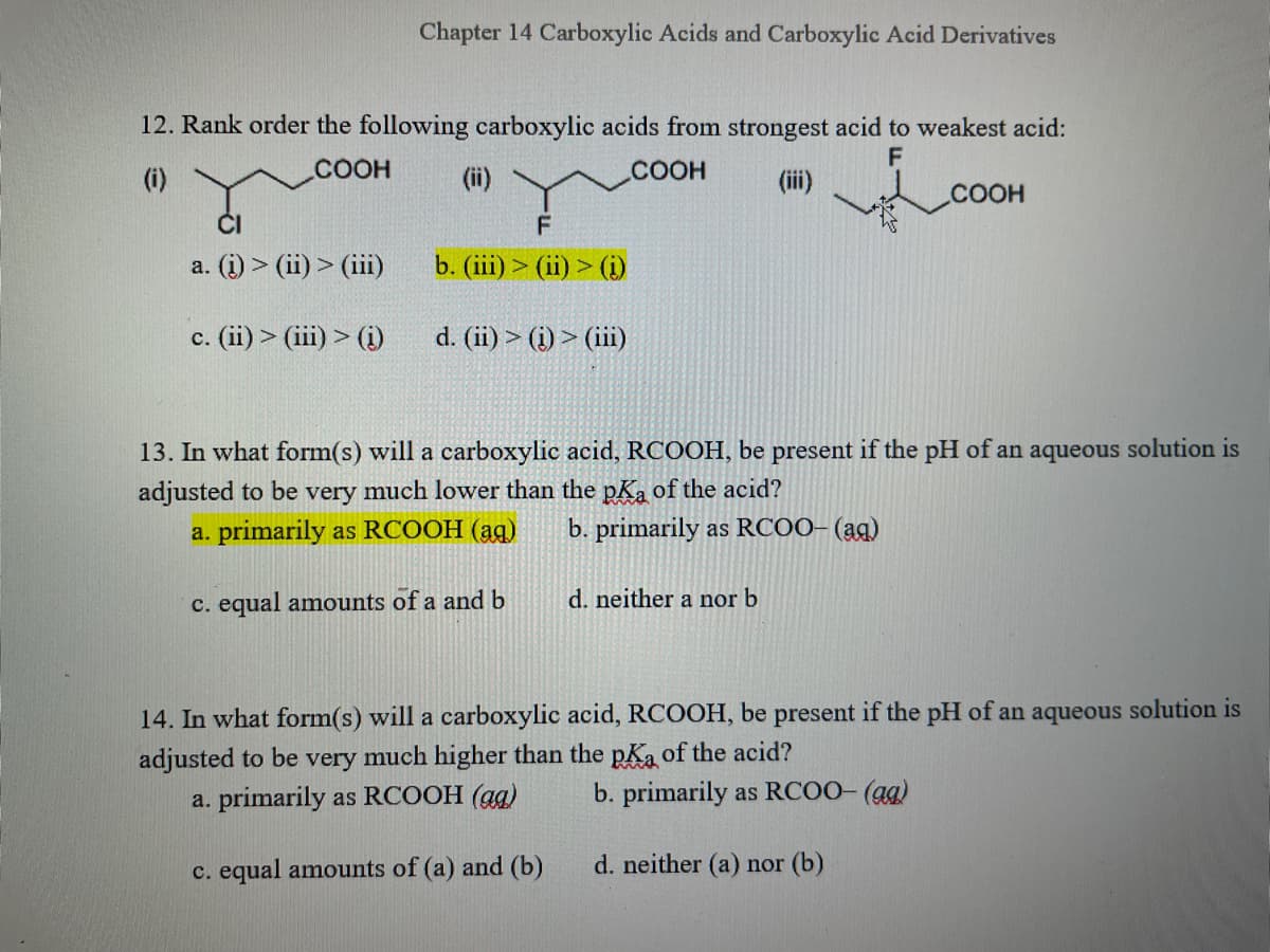 Chapter 14 Carboxylic Acids and Carboxylic Acid Derivatives
12. Rank order the following carboxylic acids from strongest acid to weakest acid:
(i)
COOH
(ii)
.COOH
(ii)
COOH
a. (i) > (ii) > (ii)
b. (iii) > (ii) > (i)
c. (ii) > (iii) > (i)
d. (ii) > (i) > (iii)
13. In what form(s) will a carboxylic acid, RCOOH, be present if the pH of an aqueous solution is
adjusted to be very much lower than the pKa of the acid?
a. primarily as RCOOH (ag)
b. primarily as RCO0- (ag)
c. equal amounts of a and b
d. neither a nor b
14. In what form(s) will a carboxylic acid, RCOOH, be present if the pH of an aqueous solution is
adjusted to be
a. primarily as RCOOH (ag)
very
much higher than the pKa of the acid?
b. primarily as RCOO- (ag)
c. equal amounts of (a) and (b)
d. neither (a) nor (b)
