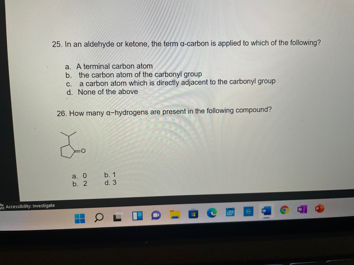 25. In an aldehyde or ketone, the term a-carbon is applied to which of the following?
a. A terminal carbon atom
b. the carbon atom of the carbonyl group
a carbon atom which is directly adjacent to the carbonyl group
d. None of the above
С.
26. How many a-hydrogens are present in the following compound?
b. 1
a. 0
b. 2
d. 3
Accessibility: Investigate
