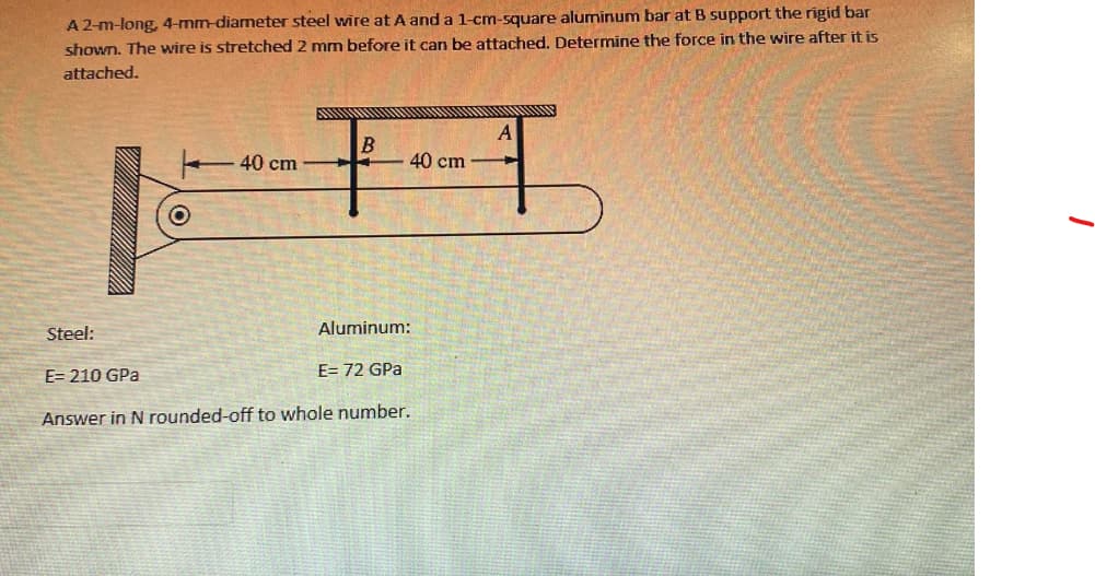 A 2-m-long, 4-mm-diameter steel wire at A and a 1-cm-square aluminum bar at B support the rigid bar
shown. The wire is stretched 2 mm before it can be attached. Determine the force in the wire after it is
attached.
A
B
+H
40 cm
40 cm
Steel:
Aluminum:
E= 72 GPa
E=210 GPa
Answer in N rounded-off to whole number.
