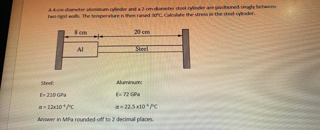 A 4-cm-diameter aluminum cylinder and a 2-cm-diameter steel cylinder are positioned snugly between
two rigid walls. The temperature is then raised 30°C. Calculate the stress in the steel cylinder.
8 cm
20 cm
Al
Steel
Steel:
Aluminum:
E=210 GPa
E= 72 GPa
a = 12x10 /°C
a = 22.5 x106/°C
Answer in MPa rounded-off to 2 decimal places.