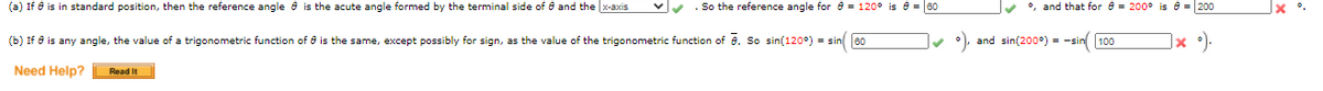 (a) If e is in standard position, then the reference angle 6 is the acute angle formed by the terminal side of 0 and the x-axis
. So the reference angle for e = 120° is e = 60
°, and that for e = 200° is e = 200
(b) If 6 is any angle, the value of a trigonometric function of 6 is the same, except possibly for sign, as the value of the trigonometric function of e. So sin(120°) = sin 60
and sin(200°) = -sin 100
|× °).
Need Help?
Read It
