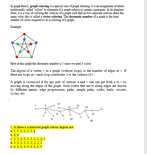 In graph theory, graph coloring is a special case of graph labeling; it is an assignment of labels
traditionally called "colors" to elements of a graph subject to certain constraints. In its simplest
form, it is a way of coloring the vertices of a graph such that no two adjacent vertices share the
same color; this is called a vertex coloring. The chromatic number of a graph is the least
number of colors required to do a coloring of a graph.
Example
Here in this graph the chromatic number is 3 since we used 3 colors
The degree of a vertex v in a graph (without loops) is the number of edges at v. If
there are loops at v each loop contributes 2 to the valence of v.
A graph is connected if for any pair of vertices u and v one can get from u to v by
moving along the edges of the graph. Such routes that move along edges are known
by different names: edge progressions, paths, simple paths, walks, trails, circuits,
cycles, etc.
14
13
12
15
7
10
16
1. Is there a connected graph whose degree are:
a. 5, 3, 2, 2, 2, 1, 1
b. 8, 6
c. 5, 5, 3, 3, 3, 2, 2, 2, 2, 2
d. 5, 3, 3, 3, 2, 2, 2, 2, 2
e. 4, 4, 4, 4, 4, 4, 4, 4, 4
