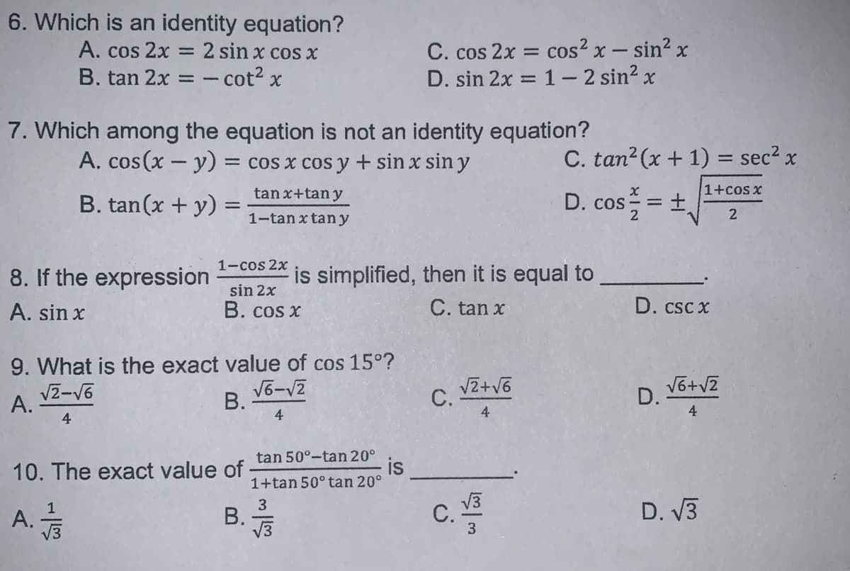 6. Which is an identity equation?
A. cos 2x
B. tan 2x = - cot? x
C. cos 2x = cos? x - sin2 x
D. sin 2x = 1- 2 sin? x
2 sin x cos X
7. Which among the equation is not an identity equation?
A. cos(x - y) :
C. tan? (x + 1) = sec² x
= cos x cos y+ sin x siny
tan x+tan y
1+cos x
B. tan(x + y) =
D. cos
1-tan x tan y
1-cos 2x
8. If the expression
is simplified, then it is equal to
sin 2x
A. sin x
B. cos x
C. tan x
D. csc x
9. What is the exact value of cos 15°?
V2-V6
VZ+V6
С.
D. 16+v2
А.
4
В.
4
4
tan 50°-tan 20°
is
1+tan 50° tan 20°
10. The exact value of
A.
3
В.
V3
V3
С.
3.
D. V3
V3
