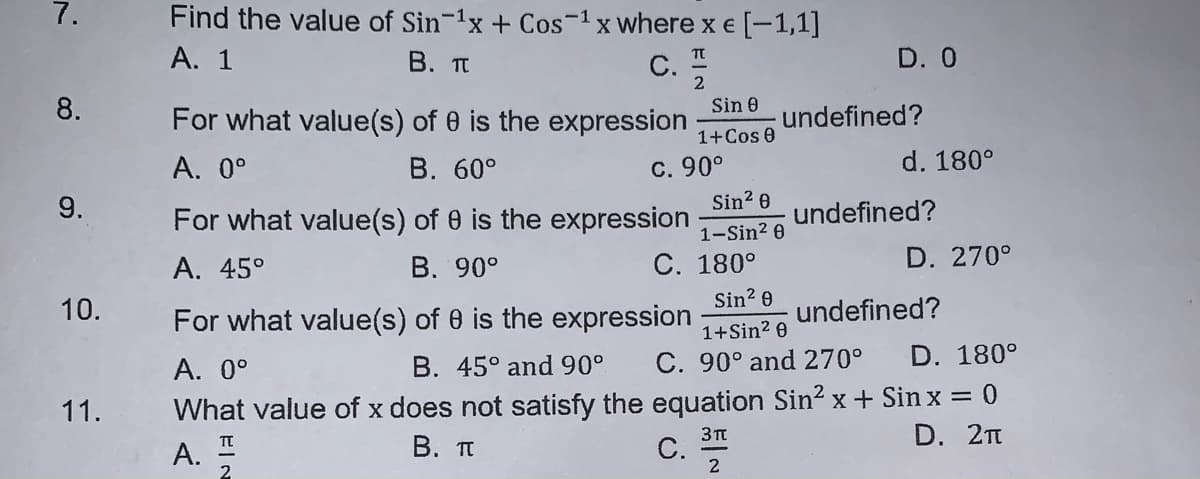 7.
Find the value of Sin-1x + Cos-1x where x € [-1,1]
Α. 1
C. 2
В. п
TT
D. 0
8.
For what value(s) of 0 is the expression
Sin 0
undefined?
1+Cos e
В. 60°
С. 90°
Sin? 0
d. 180°
A. 0°
9.
For what value(s) of 0 is the expression
undefined?
1-Sin2 0
A. 45°
B. 90°
С. 180°
D. 270°
Sin? 0
10.
undefined?
For what value(s) of 0 is the expression
1+Sin2 0
А. 0°
B. 45° and90°
C. 90° and 270°
D. 180°
What value of x does not satisfy the equation Sin? x + Sin x = 0
D. 2п
11.
3Tt
А.
В. п
С.
