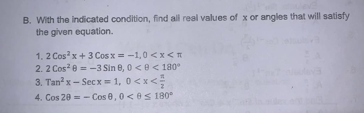 B. With the indicated condition, find all real values of x or angles that will satisfy
the given equation.
1. 2 Cos? x + 3 Cosx = -1, 0<x<T
2. 2 Cos? 0 = -3 Sin 0, 0 <0 < 180°
3. Tan? x- Secx = 1, 0 <x <
4. Cos 20 =
- Cos 0,0<0 < 180°
