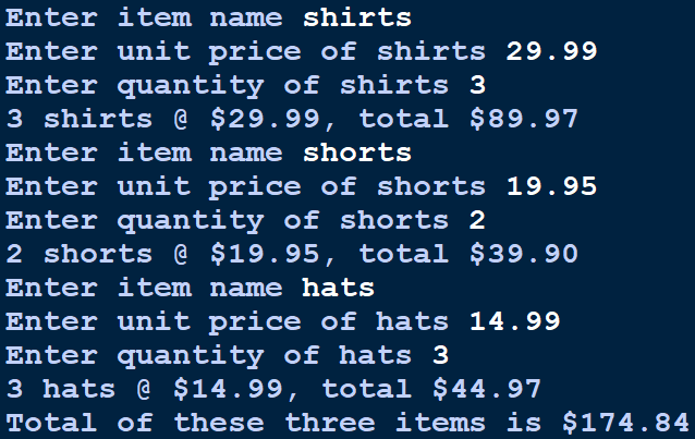 Enter item name shirts
Enter unit price of shirts 29.99
Enter quantity of shirts 3
3 shirts @ $29.99, total $89.97
Enter item name shorts
Enter unit price of shorts 19.95
Enter quantity of shorts 2
2 shorts @ $19.95, total $39.90
Enter item name hats
Enter unit price of hats 14.99
Enter quantity of hats 3
3 hats @ $14.99, total $44.97
Total of these three items is $174.84

