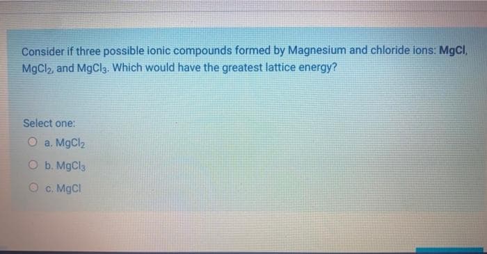 Consider if three possible ionic compounds formed by Magnesium and chloride ions: MgCl,
MgCl2, and MgCl3. Which would have the greatest lattice energy?
Select one:
O a. MgCl2
O b. MgCla
c. MGCI
