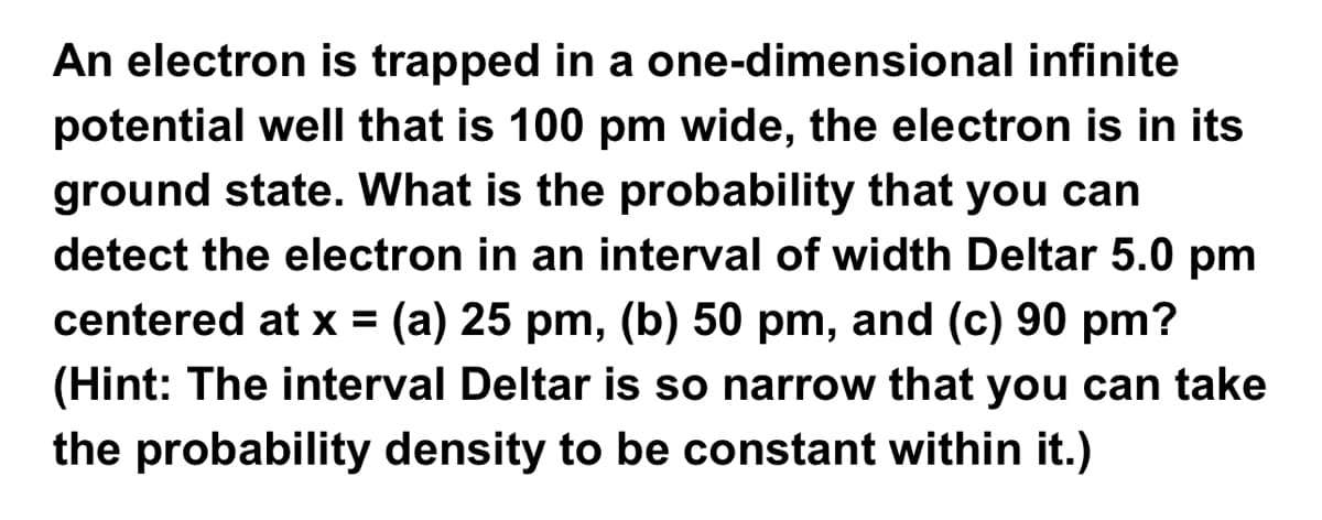An electron is trapped in a one-dimensional infinite
potential well that is 100 pm wide, the electron is in its
ground state. What is the probability that you can
detect the electron in an interval of width Deltar 5.0 pm
centered at x (a) 25 pm, (b) 50 pm, and (c) 90 pm?
(Hint: The interval Deltar is so narrow that you can take
the probability density to be constant within it.)
