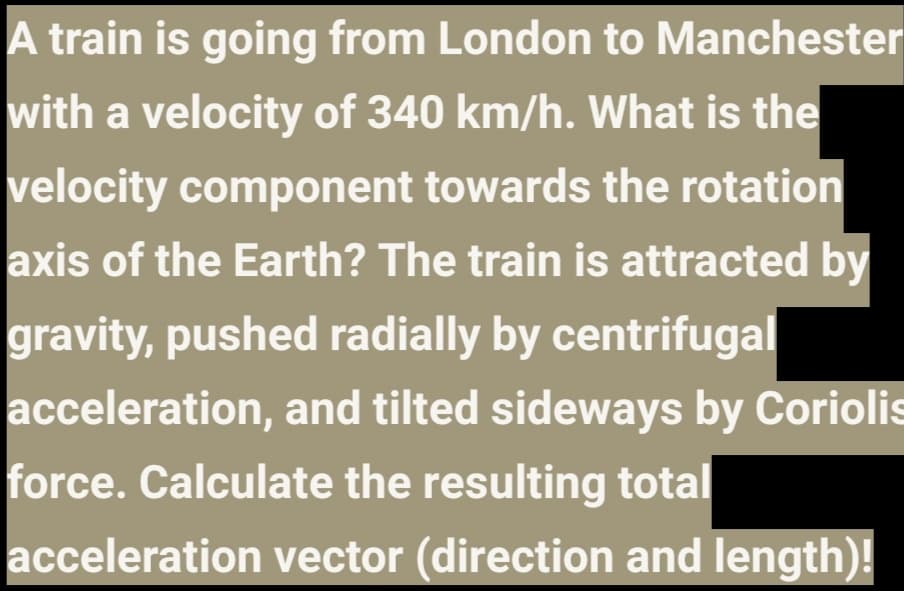 A train is going from London to Manchester
with a velocity of 340 km/h. What is the
velocity component towards the rotation
axis of the Earth? The train is attracted by
gravity, pushed radially by centrifugal
acceleration, and tilted sideways by Coriolis
force. Calculate the resulting total
acceleration vector (direction and length)!
