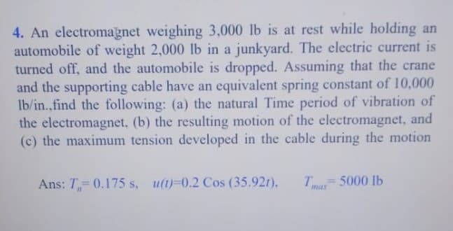 4. An electromagnet weighing 3,000 lb is at rest while holding an
automobile of weight 2,000 lb in a junkyard. The electric current is
turned off, and the automobile is dropped. Assuming that the crane
and the supporting cable have an equivalent spring constant of 10,000
Ib/in.,find the following: (a) the natural Time period of vibration of
the electromagnet, (b) the resulting motion of the electromagnet, and
(c) the maximum tension developed in the cable during the motion
Ans: T= 0.175 s, u(t)-0.2 Cos (35.92t),
T= 5000 Ib
max
