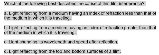 Which of the following best describes the cause of thin film interference?
a. Light reflecting from a medium having an index of refraction less than that of
the medium in which it is traveling.
b. Light reflecting from a medium having an index of refraction greater than that
of the medium in which it is traveling.
c. Light changing its wavelength and speed after reflection.
d. Light reflecting from the top and bottom surfaces of a film.
