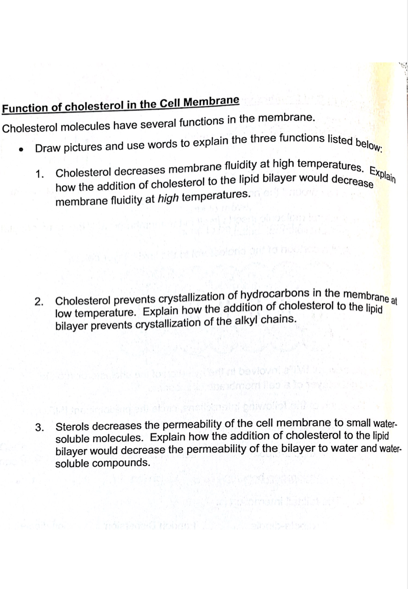 Draw pictures and use words to explain the three functions listed below:
Cholesterol decreases membrane fluidity at high temperatures. Explain
Function of cholesterol in the Cell Membrane
Cholesterol molecules have several functions in the membrane.
1.
how the addition of cholesterol to the lipid bilayer would decre
membrane fluidity at high temperatures.
Cholesterol prevents crystallization of hydrocarbons in the membrane
low temperature. Explain how the addition of cholesterol to the linid
bilayer prevents crystallization of the alkyl chains.
2.
3. Sterols decreases the permeability of the cell membrane to small water-
soluble molecules. Explain how the addition of cholesterol to the lipid
bilayer would decrease the permeability of the bilayer
soluble compounds.
water and water-
