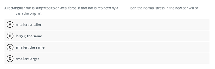 A rectangular bar is subjected to an axial force. If that bar is replaced by a bar, the normal stress in the new bar will be
than the original.
A smaller; smaller
B larger; the same
smaller; the same
smaller; larger
