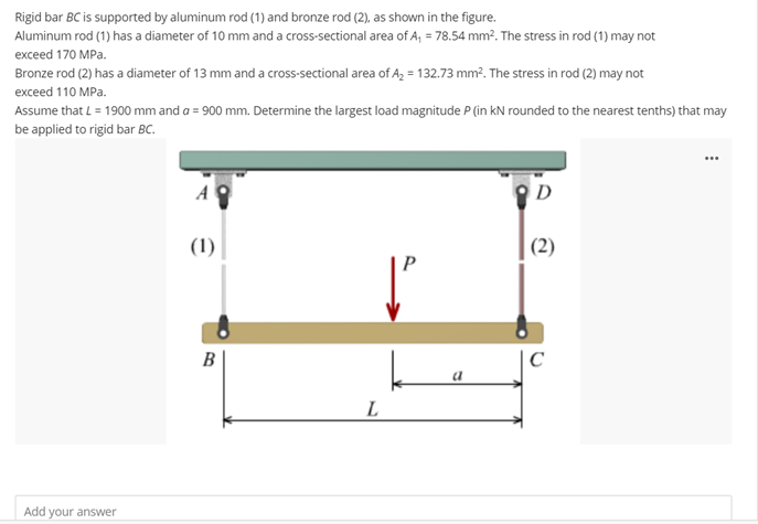 Rigid bar BC is supported by aluminum rod (1) and bronze rod (2), as shown in the figure.
Aluminum rod (1) has a diameter of 10 mm and a cross-sectional area of A, = 78.54 mm?. The stress in rod (1) may not
exceed 170 MPa.
Bronze rod (2) has a diameter of 13 mm and a cross-sectional area of A, = 132.73 mm?. The stress in rod (2) may not
exceed 110 MPa.
Assume that L = 1900 mm and a = 900 mm. Determine the largest load magnitude P (in kN rounded to the nearest tenths) that may
be applied to rigid bar BC.
...
A
D
(1)
(2)
B
L
Add your answer
