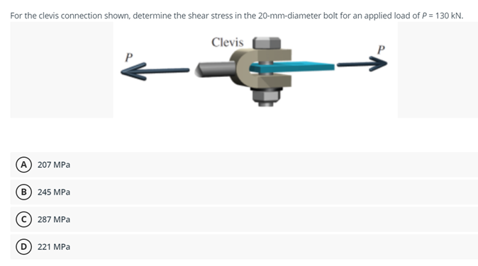 For the clevis connection shown, determine the shear stress in the 20-mm-diameter bolt for an applied load of P = 130 kN.
Clevis
P
A) 207 MPa
в) 245 МPа
287 MPa
221 MPa
