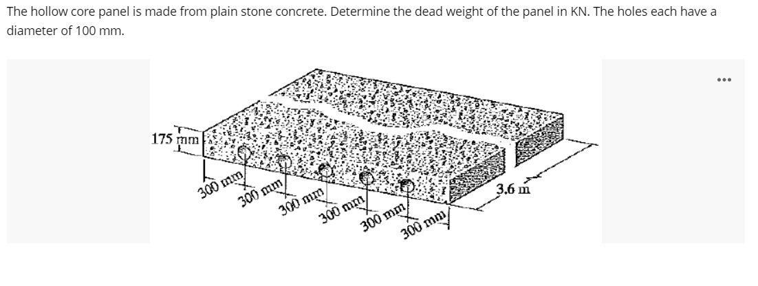 The hollow core panel is made from plain stone concrete. Determine the dead weight of the panel in KN. The holes each have a
diameter of 100 mm.
175 m
300 mm
...
300 mm
300 mm
300 mm
300 mm
300 mm
3.6 m
