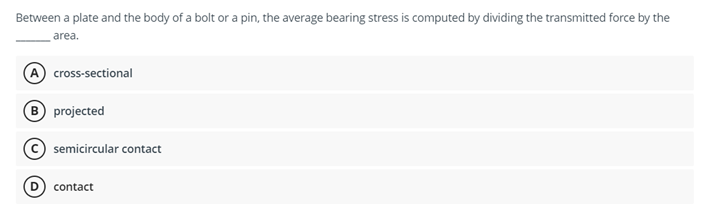 Between a plate and the body of a bolt or a pin, the average bearing stress is computed by dividing the transmitted force by the
area.
A cross-sectional
B projected
semicircular contact
contact
