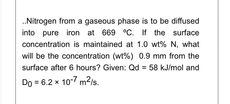 .Nitrogen from a gaseous phase is to be diffused
into pure iron at 669 °C. If the surface
concentration is maintained at 1.0 wt% N, what
will be the concentration (wt%) 0.9 mm from the
surface after 6 hours? Given: Qd = 58 kJ/mol and
Do = 6.2 x 10-7 m2/s.
%3D
