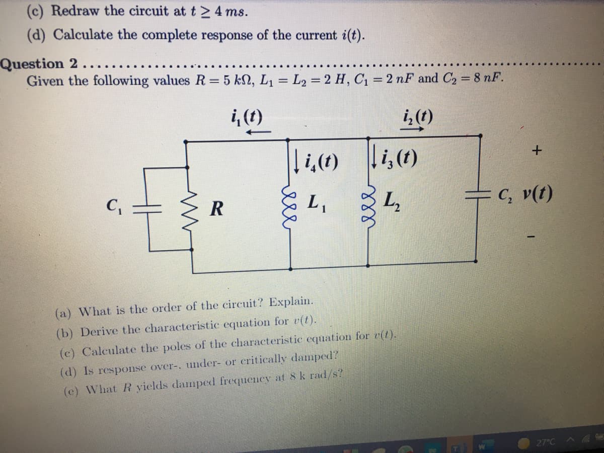 (c) Redraw the circuit at t >4 ms.
(d) Calculate the complete response of the current i(t).
Question 2..
Given the following values R = 5 kN, L1 = L2 = 2 H, C1 = 2 nF and C, = 8 nF.
%3D
i,(1)
i, (t)
i,(t)
C,
R
L,
L,
=C, v(t)
(a) What is the order of the circuit? Explain.
(b) Derive the characteristic equation for v(t).
(c) Calculate the poles of the characteristic equation for e(t).
d) Is response over-, under- or critically damped?
(c) What R yields damped frequency at 8 k rad/s?
27°C
