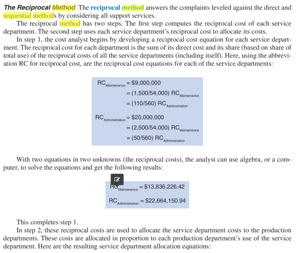 The Reciprocal Method The reciprocal method answers the complaints leveled against the direct and
sequential methods by considering all support services.
The reciprocal method has two steps. The first step computes the reciprocal cost of each service
department. The second step uses each service department's reciprocal cost to allocate its costs.
In step 1, the cost analyst begins by developing a reciprocal cost equation for each service depart-
ment. The reciprocal cost for each department is the sum of its direct cost and its share (based on share of
total use) of the reciprocal costs of all the service departments (including itself). Here, using the abbrevi-
ation RC for reciprocal cost, are the reciprocal cost equations for each of the service departments:
RC,
Maintenance
= $9,000,000
= (1,500/54,000) RC,
Maintenance
= (110/560) RC,
Administration
RC
Administration
= $20,000,000
= (2,500/54,000) RC,
Maintenance
= (50/560) RC,
Administration
With two equations in two unknowns (the reciprocal costs), the analyst can use algebra, or a com-
puter, to solve the equations and get the following results:
RO
Maintenance
= $13,836,226.42
RC
Administration
= $22,664,150.94
This completes step 1.
In step 2, these reciprocal costs are used to allocate the service department costs to the production
departments. These costs are allocated in proportion to each production department's use of the service
department. Here are the resulting service department allocation equations:
