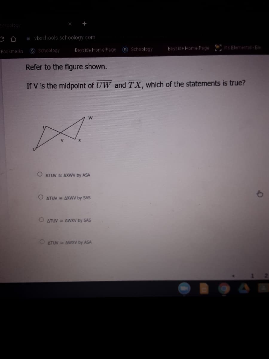 Schoolsgy
vbschools schoology com
S Schoology
S Schoology
Eayside Home Page
Its Elemental-Ele
Eookmarks
Eayside Fome Page
Refer to the figure shown.
If V is the midpoint of UW and TX, which of the statements is true?
W
O ATUV = AXWV by ASA
O ATUV = AXWV by SAS
ATUV = AWXV by SAS
O ATUV AWXV by ASA
