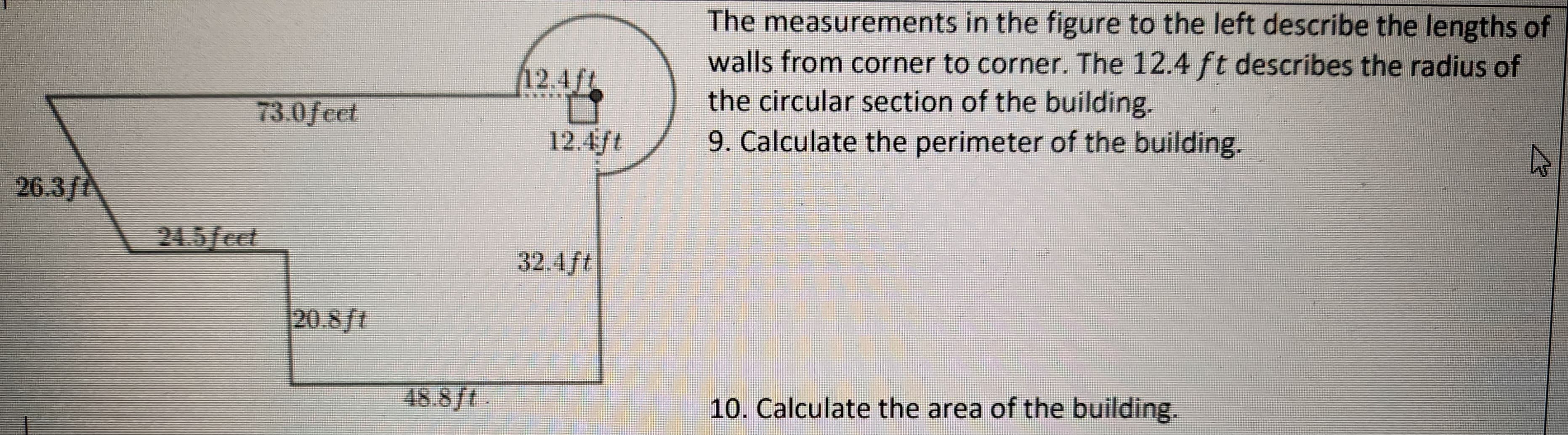 26.3ft
73.0 feet
24.5 feet
20.8 ft
48.8 ft.
12.4ft
12.4ft
32.4ft
The measurements in the figure to the left describe the lengths of
walls from corner to corner. The 12.4 ft describes the radius of
the circular section of the building.
9. Calculate the perimeter of the building.
10. Calculate the area of the building.
^