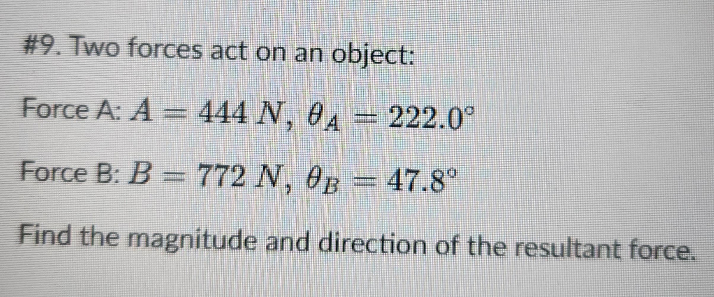#9. Two forces act on an object:
Force A: A = 444 N, 0A
222.0°
Force B: B = 772 N, 0B = 47.8°
Find the magnitude and direction of the resultant force.