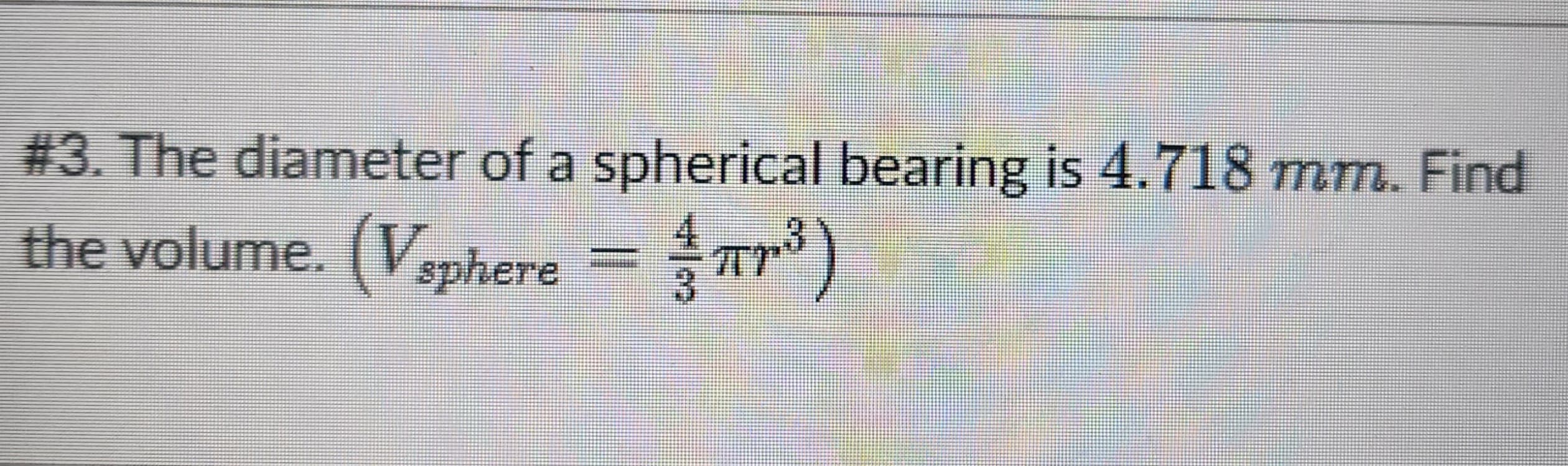 #3. The diameter of a spherical bearing is 4.718 mm. Find
the volume. (Vsphere = πr³)