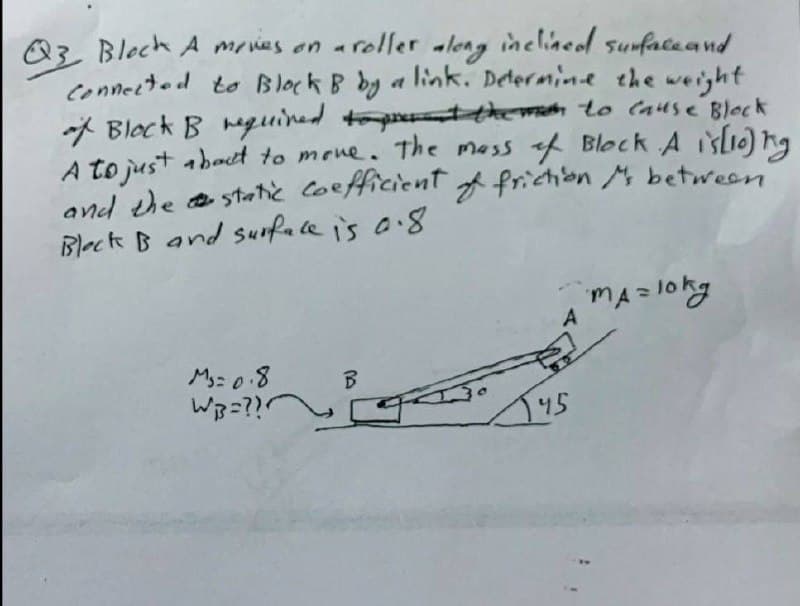 Q3 Block A movies on a roller along inclined surface and
Connected to Block B by a link. Determine the weight
if Block B required to prevent the man to cause Block
A to just about to move. The mass of Block A is [10]) ng
and the static coefficient of frictions between
Bleck B and surface is 0.8.
MA= 10kg
A
M₁=0.8
WB=???
145